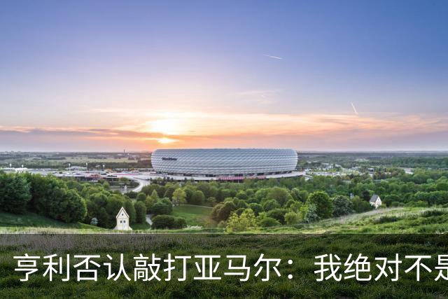 亨利否认敲打亚马尔：我绝对不是想压一压他的自尊心