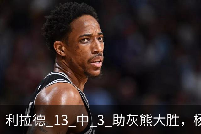利拉德 13 中 3 助灰熊大胜，杨瀚森第五中锋，巴特尔一纪录稳如泰山