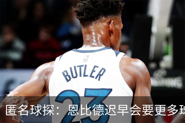 匿名球探：恩比德迟早会要更多球权 可能因此不满甚至不积极防守