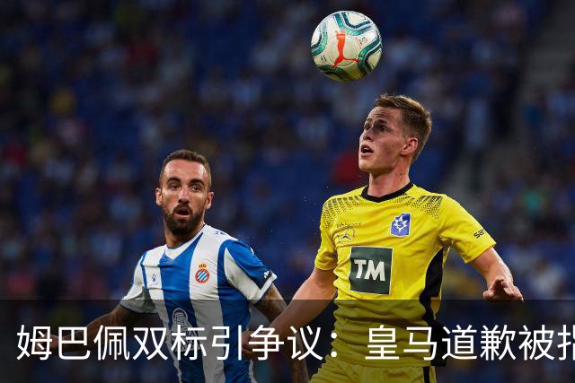 姆巴佩双标引争议：皇马道歉被指为商业止损