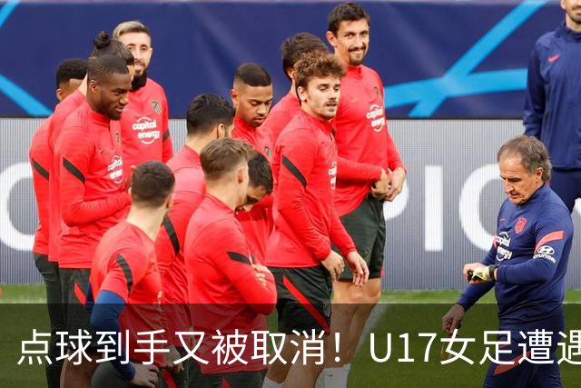 点球到手又被取消！U17女足遭遇争议 ：9 分钟内两次改判 马晓旭暴怒