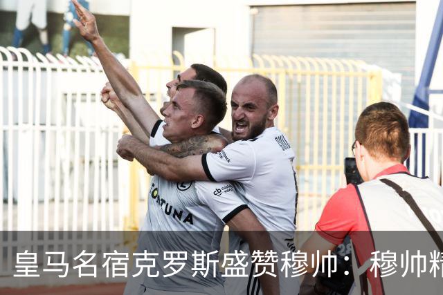 皇马名宿克罗斯盛赞穆帅：穆帅精妙战术击溃巴萨，让巴萨束手无策