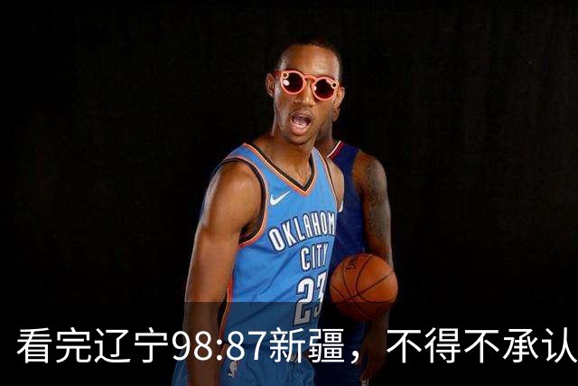 看完辽宁98:87新疆，不得不承认4个事实，三大外援表现极其亮眼！