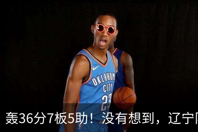 轰36分7板5助！没有想到，辽宁队输给了自己抛弃之人