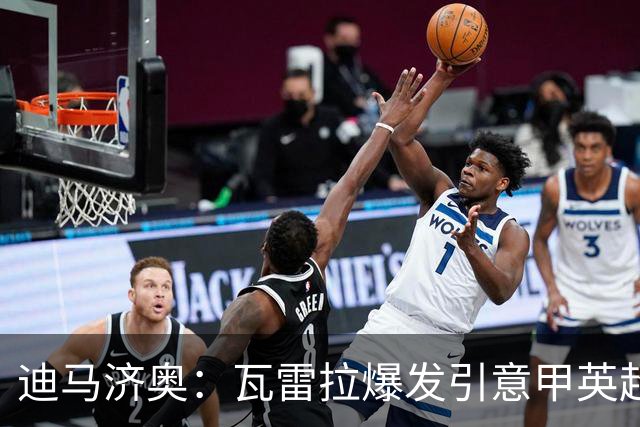 迪马济奥：瓦雷拉爆发引意甲英超豪门关注，本菲卡可匹配报价