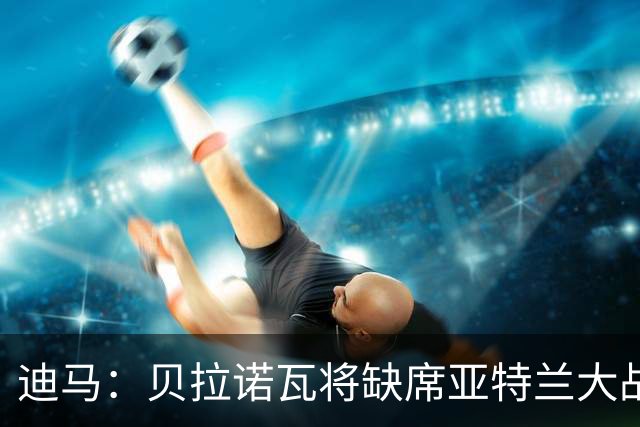 迪马：贝拉诺瓦将缺席亚特兰大战佛罗伦萨，斯卡尔维尼回归