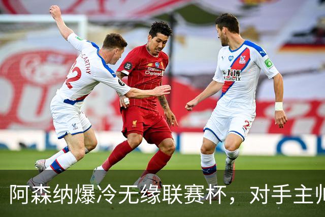 阿森纳爆冷无缘联赛杯，对手主帅盛赞阿尔特塔职业素养