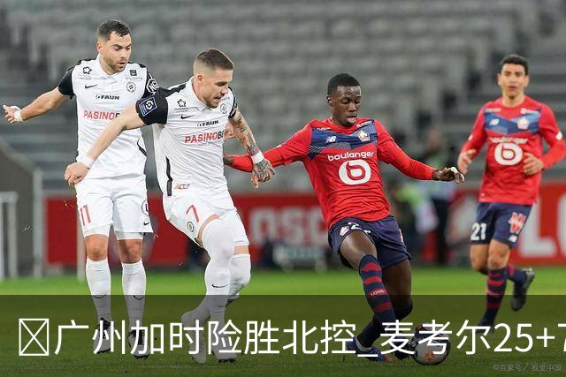 🏀广州加时险胜北控 麦考尔25+7 陈国豪战旧主14+7 里勒26+8