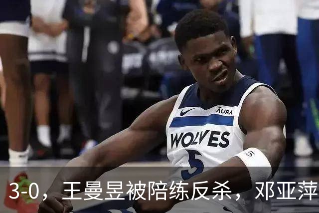3-0，王曼昱被陪练反杀，邓亚萍赛后直言：真正输的并不是手感不行