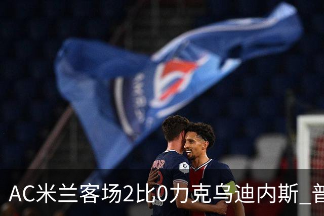 AC米兰客场2比0力克乌迪内斯 普利西奇闪击哈钦森收获处子球