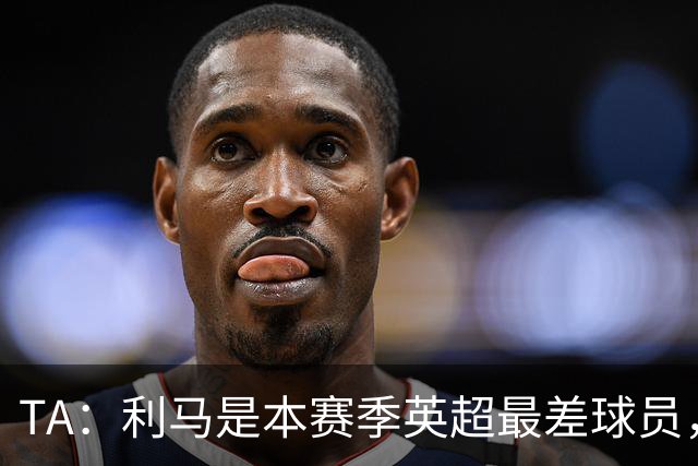 TA：利马是本赛季英超最差球员，他可能去马竞找上赛季最差罗梅罗